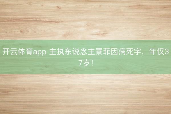 开云体育app 主执东说念主熹菲因病死字，年仅37岁！