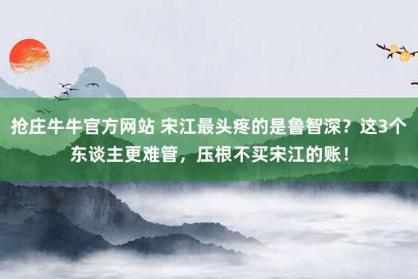 抢庄牛牛官方网站 宋江最头疼的是鲁智深？这3个东谈主更难管，压根不买宋江的账！