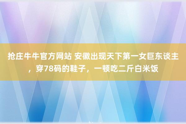 抢庄牛牛官方网站 安徽出现天下第一女巨东谈主，穿78码的鞋子，一顿吃二斤白米饭