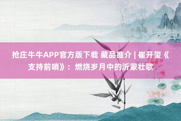 抢庄牛牛APP官方版下载 藏品推介 | 崔开玺《支持前哨》：燃烧岁月中的沂蒙壮歌