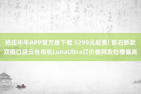 抢庄牛牛APP官方版下载 5299元起售! 影石新款双摄口袋云台相机LunaUltra订价被网友吐槽偏高