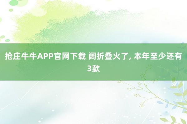 抢庄牛牛APP官网下载 阔折叠火了, 本年至少还有3款