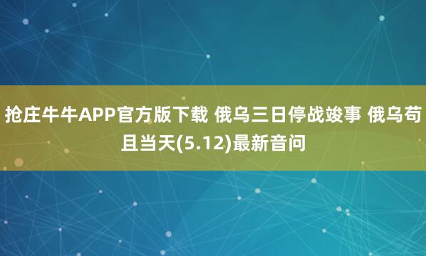抢庄牛牛APP官方版下载 俄乌三日停战竣事 俄乌苟且当天(5.12)最新音问