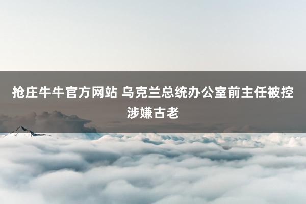 抢庄牛牛官方网站 乌克兰总统办公室前主任被控涉嫌古老