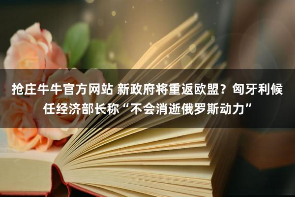 抢庄牛牛官方网站 新政府将重返欧盟？匈牙利候任经济部长称“不会消逝俄罗斯动力”