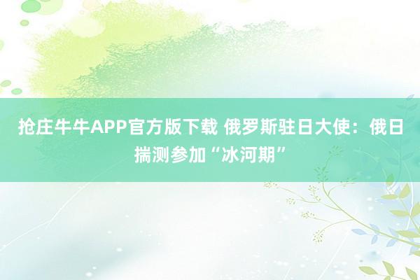 抢庄牛牛APP官方版下载 俄罗斯驻日大使：俄日揣测参加“冰河期”
