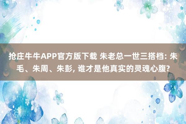 抢庄牛牛APP官方版下载 朱老总一世三搭档: 朱毛、朱周、朱彭, 谁才是他真实的灵魂心腹?