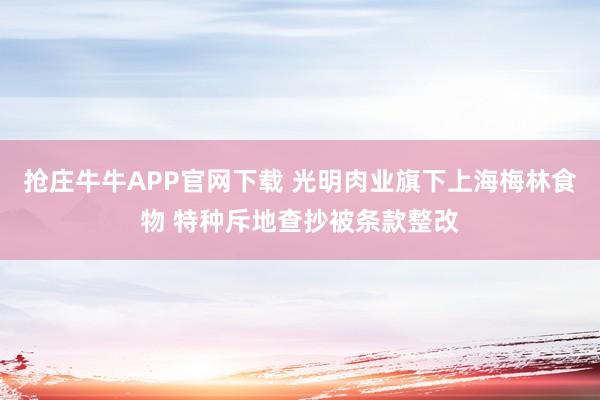 抢庄牛牛APP官网下载 光明肉业旗下上海梅林食物 特种斥地查抄被条款整改