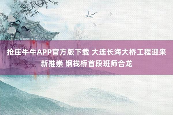 抢庄牛牛APP官方版下载 大连长海大桥工程迎来新推崇 钢栈桥首段班师合龙