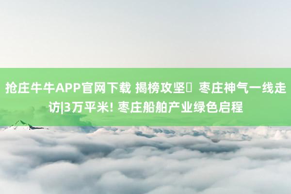 抢庄牛牛APP官网下载 揭榜攻坚・枣庄神气一线走访|3万平米! 枣庄船舶产业绿色启程