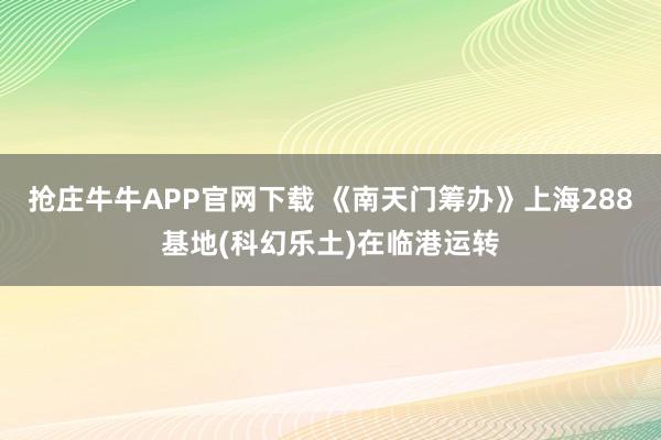 抢庄牛牛APP官网下载 《南天门筹办》上海288基地(科幻乐土)在临港运转