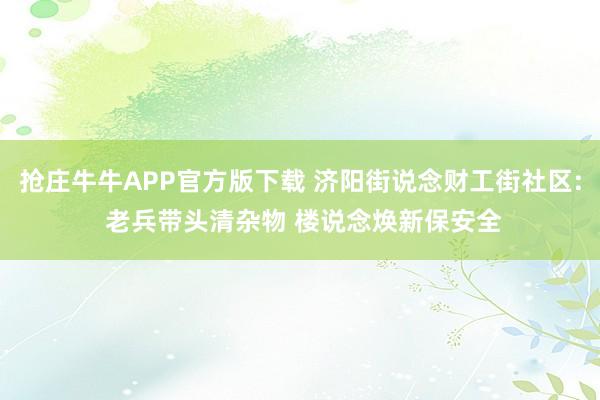抢庄牛牛APP官方版下载 济阳街说念财工街社区: 老兵带头清杂物 楼说念焕新保安全