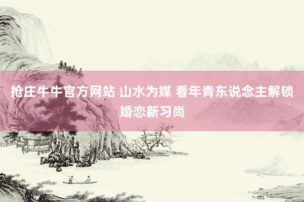抢庄牛牛官方网站 山水为媒 看年青东说念主解锁婚恋新习尚