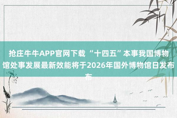 抢庄牛牛APP官网下载 “十四五”本事我国博物馆处事发展最新效能将于2026年国外博物馆日发布