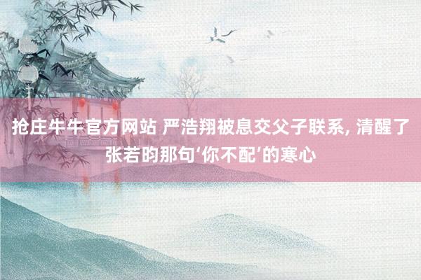 抢庄牛牛官方网站 严浩翔被息交父子联系， 清醒了张若昀那句‘你不配’的寒心