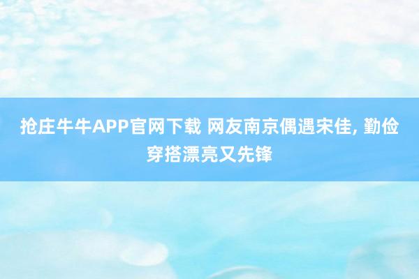 抢庄牛牛APP官网下载 网友南京偶遇宋佳, 勤俭穿搭漂亮又先锋