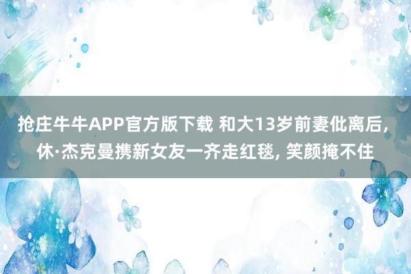 抢庄牛牛APP官方版下载 和大13岁前妻仳离后， 休·杰克曼携新女友一齐走红毯， 笑颜掩不住