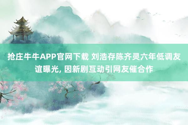抢庄牛牛APP官网下载 刘浩存陈齐灵六年低调友谊曝光, 因新剧互动引网友催合作