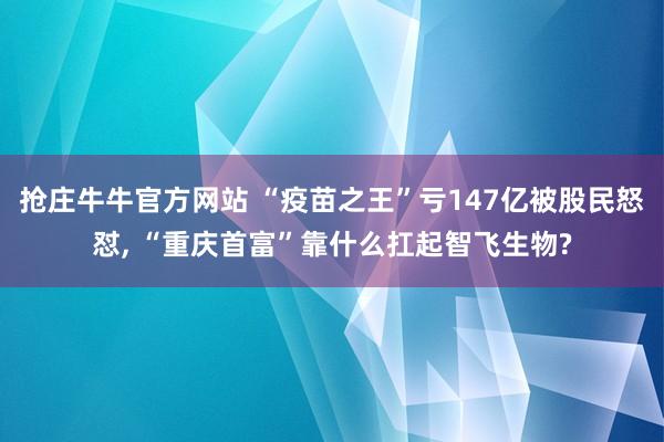 抢庄牛牛官方网站 “疫苗之王”亏147亿被股民怒怼, “重庆首富”靠什么扛起智飞生物?