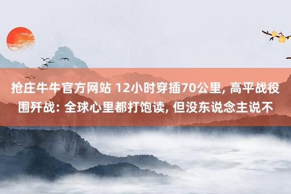 抢庄牛牛官方网站 12小时穿插70公里, 高平战役围歼战: 全球心里都打饱读, 但没东说念主说不