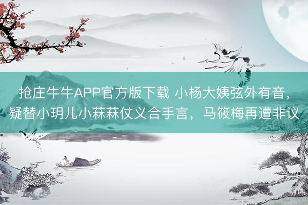 抢庄牛牛APP官方版下载 小杨大姨弦外有音，疑替小玥儿小菻菻仗义合手言，马筱梅再遭非议