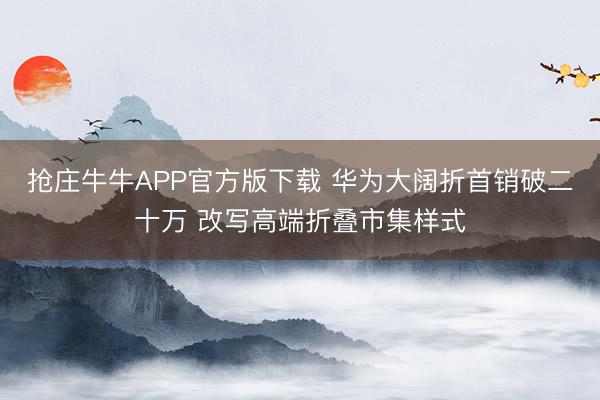 抢庄牛牛APP官方版下载 华为大阔折首销破二十万 改写高端折叠市集样式