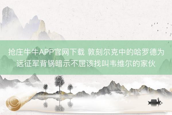 抢庄牛牛APP官网下载 敦刻尔克中的哈罗德为远征军背锅暗示不屈该找叫韦维尔的家伙