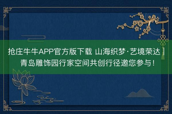 抢庄牛牛APP官方版下载 山海织梦·艺境荣达 | 青岛雕饰园行家空间共创行径邀您参与！