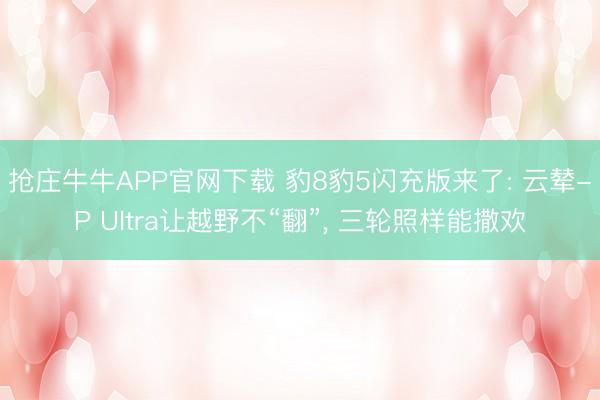 抢庄牛牛APP官网下载 豹8豹5闪充版来了: 云辇-P Ultra让越野不“翻”, 三轮照样能撒欢