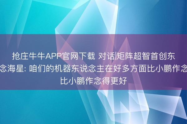抢庄牛牛APP官网下载 对话|矩阵超智首创东说念观念海星: 咱们的机器东说念主在好多方面比小鹏作念得更好