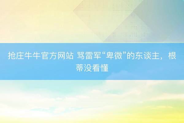抢庄牛牛官方网站 骂雷军“卑微”的东谈主，根蒂没看懂