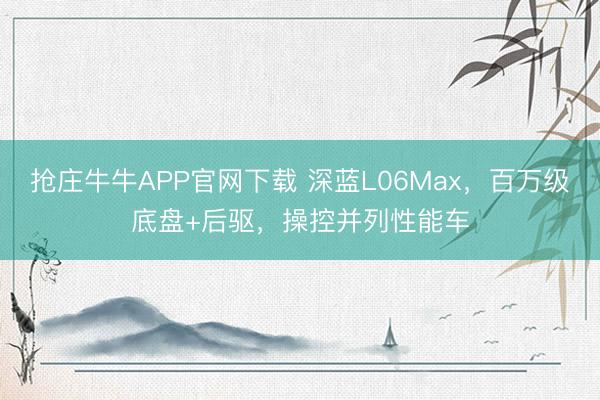 抢庄牛牛APP官网下载 深蓝L06Max，百万级底盘+后驱，操控并列性能车