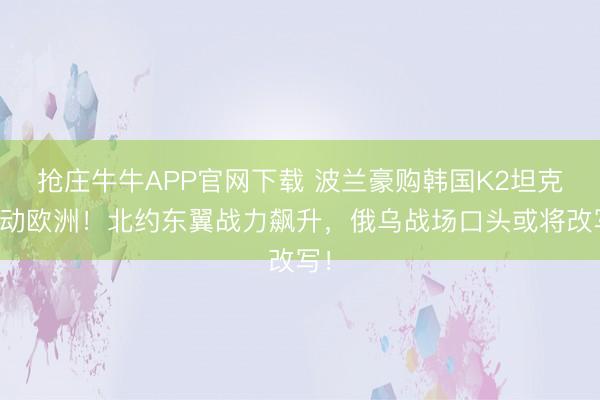 抢庄牛牛APP官网下载 波兰豪购韩国K2坦克轰动欧洲！北约东翼战力飙升，俄乌战场口头或将改写！