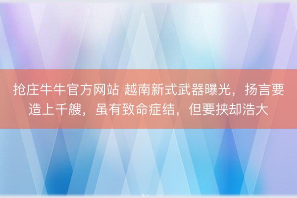 抢庄牛牛官方网站 越南新式武器曝光，扬言要造上千艘，虽有致命症结，但要挟却浩大