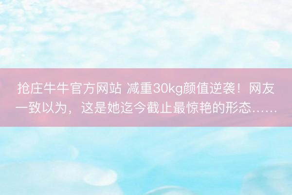 抢庄牛牛官方网站 减重30kg颜值逆袭！网友一致以为，这是她迄今截止最惊艳的形态……