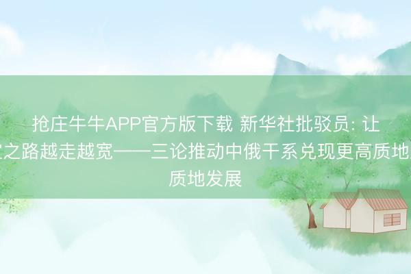 抢庄牛牛APP官方版下载 新华社批驳员: 让友谊之路越走越宽——三论推动中俄干系兑现更高质地发展