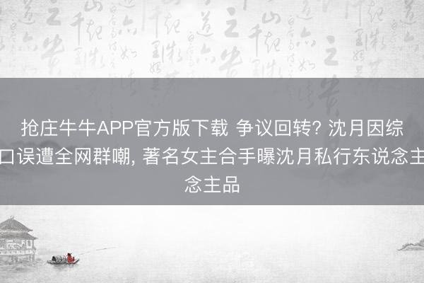 抢庄牛牛APP官方版下载 争议回转? 沈月因综艺口误遭全网群嘲, 著名女主合手曝沈月私行东说念主品
