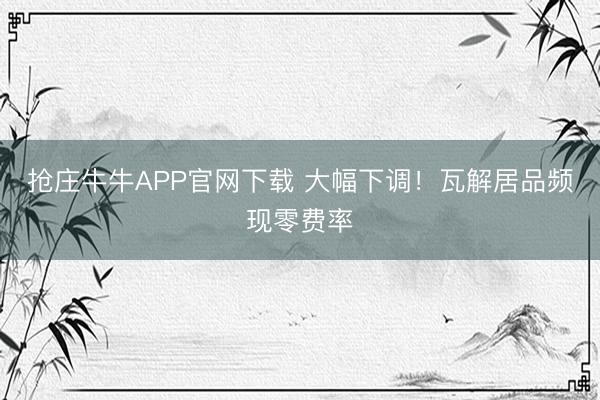 抢庄牛牛APP官网下载 大幅下调！瓦解居品频现零费率