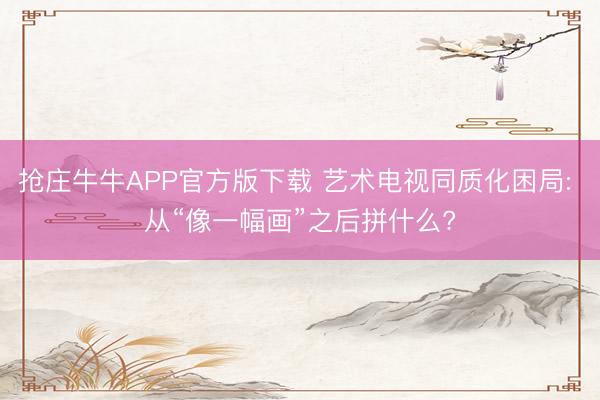 抢庄牛牛APP官方版下载 艺术电视同质化困局: 从“像一幅画”之后拼什么?