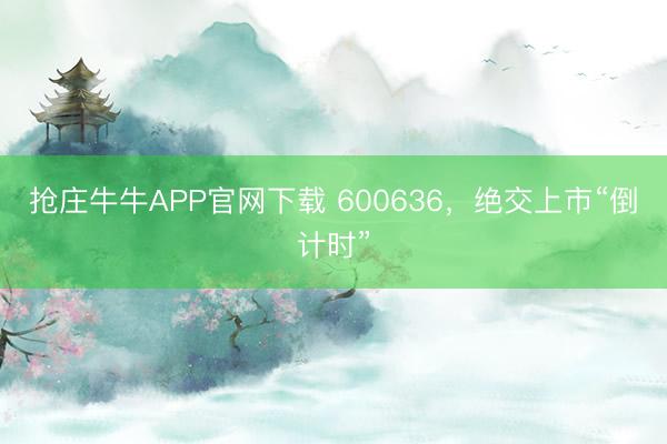 抢庄牛牛APP官网下载 600636，绝交上市“倒计时”
