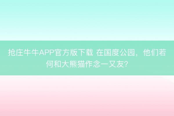 抢庄牛牛APP官方版下载 在国度公园，他们若何和大熊猫作念一又友？