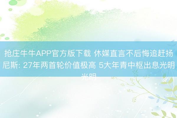 抢庄牛牛APP官方版下载 休媒直言不后悔追赶扬尼斯: 27年两首轮价值极高 5大年青中枢出息光明