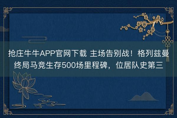 抢庄牛牛APP官网下载 主场告别战！格列兹曼终局马竞生存500场里程碑，位居队史第三
