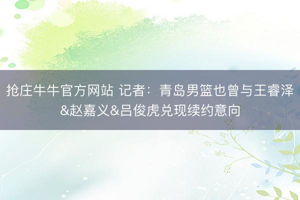 抢庄牛牛官方网站 记者：青岛男篮也曾与王睿泽&赵嘉义&吕俊虎兑现续约意向