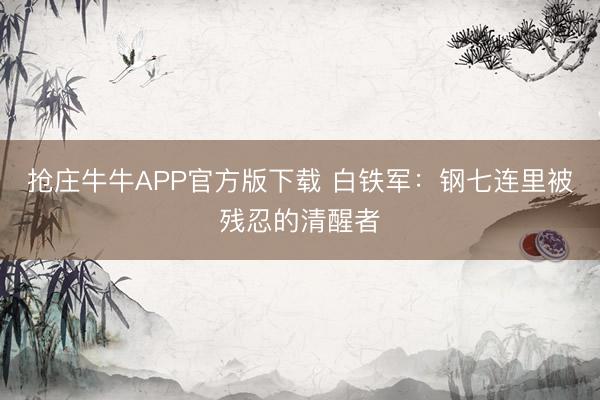 抢庄牛牛APP官方版下载 白铁军：钢七连里被残忍的清醒者