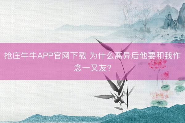 抢庄牛牛APP官网下载 为什么离异后他要和我作念一又友?
