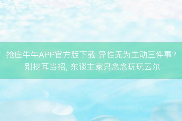 抢庄牛牛APP官方版下载 异性无为主动三件事? 别挖耳当招, 东谈主家只念念玩玩云尔
