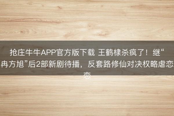 抢庄牛牛APP官方版下载 王鹤棣杀疯了！继“冉方旭”后2部新剧待播，反套路修仙对决权略虐恋