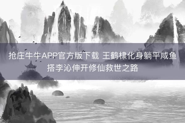抢庄牛牛APP官方版下载 王鹤棣化身躺平咸鱼搭李沁伸开修仙救世之路
