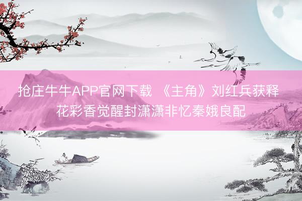 抢庄牛牛APP官网下载 《主角》刘红兵获释 花彩香觉醒封潇潇非忆秦娥良配